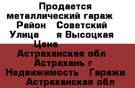 Продается металлический гараж  › Район ­ Советский › Улица ­ 2-я Высоцкая › Цена ­ 70 000 - Астраханская обл., Астрахань г. Недвижимость » Гаражи   . Астраханская обл.,Астрахань г.